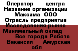 Оператор Call-центра › Название организации ­ Максима, ООО › Отрасль предприятия ­ Исследования рынка › Минимальный оклад ­ 14 000 - Все города Работа » Вакансии   . Амурская обл.